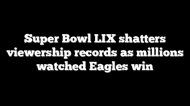 Super Bowl LIX shatters viewership records as millions watched Eagles win