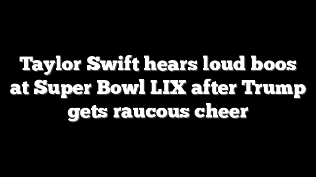 Taylor Swift hears loud boos at Super Bowl LIX after Trump gets raucous cheer
