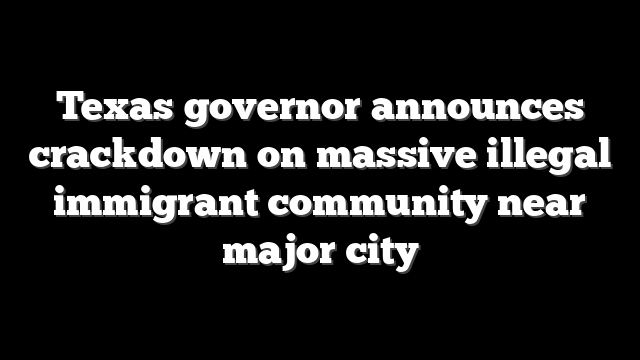 Texas governor announces crackdown on massive illegal immigrant community near major city