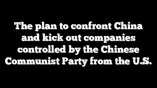 The plan to confront China and kick out companies controlled by the Chinese Communist Party from the U.S.