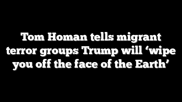 Tom Homan tells migrant terror groups Trump will ‘wipe you off the face of the Earth’