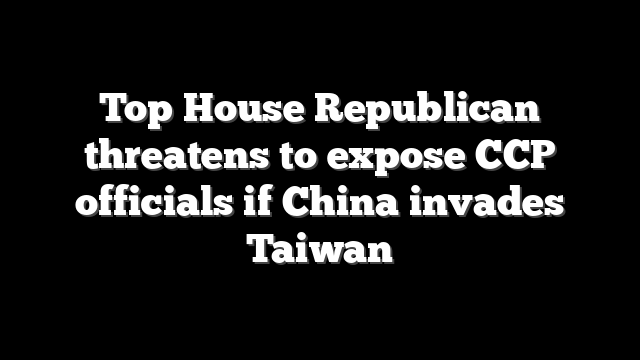 Top House Republican threatens to expose CCP officials if China invades Taiwan