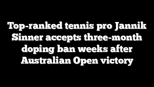 Top-ranked tennis pro Jannik Sinner accepts three-month doping ban weeks after Australian Open victory