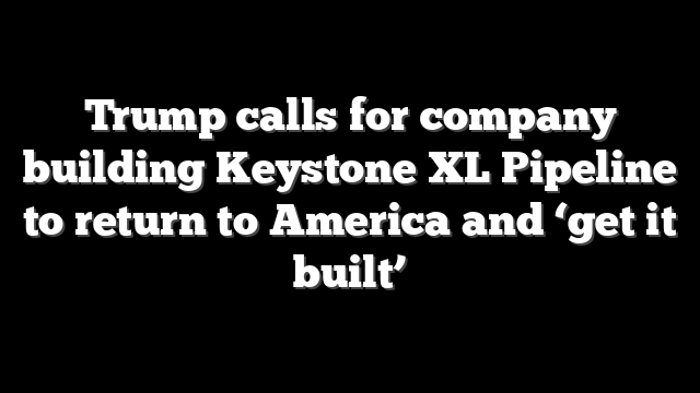 Trump calls for company building Keystone XL Pipeline to return to America and ‘get it built’