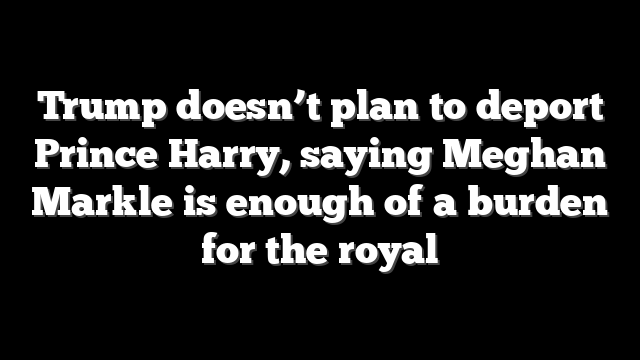 Trump doesn’t plan to deport Prince Harry, saying Meghan Markle is enough of a burden for the royal