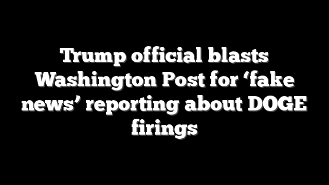 Trump official blasts Washington Post for ‘fake news’ reporting about DOGE firings