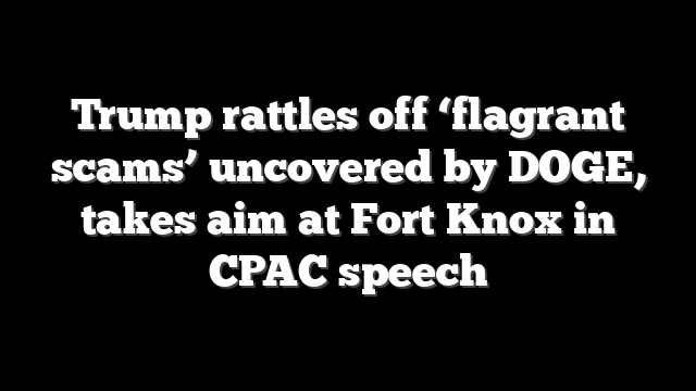 Trump rattles off ‘flagrant scams’ uncovered by DOGE, takes aim at Fort Knox in CPAC speech