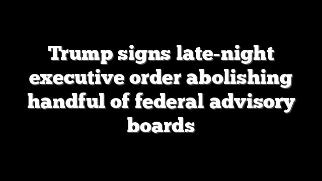 Trump signs late-night executive order abolishing handful of federal advisory boards