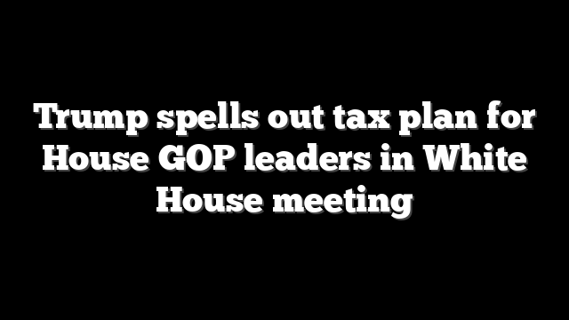 Trump spells out tax plan for House GOP leaders in White House meeting