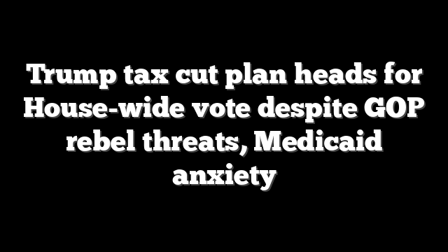 Trump tax cut plan heads for House-wide vote despite GOP rebel threats, Medicaid anxiety