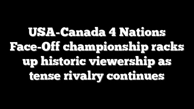 USA-Canada 4 Nations Face-Off championship racks up historic viewership as tense rivalry continues