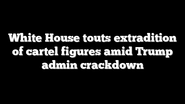 White House touts extradition of cartel figures amid Trump admin crackdown