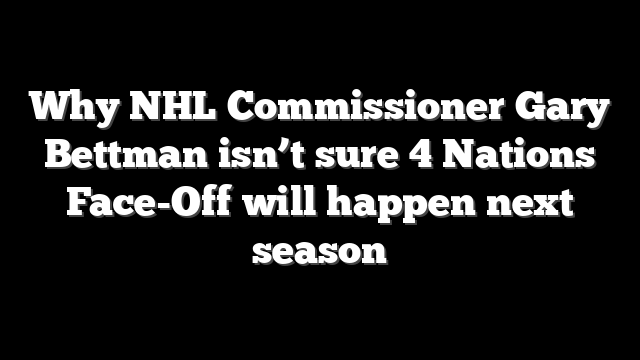 Why NHL Commissioner Gary Bettman isn’t sure 4 Nations Face-Off will happen next season