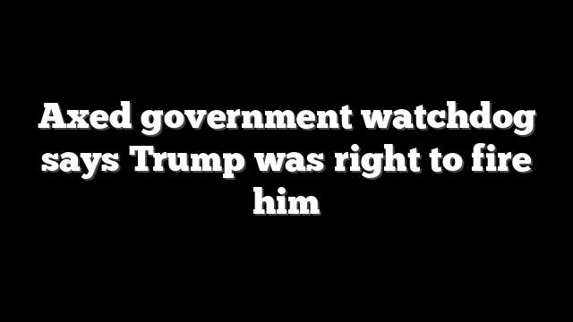 Axed government watchdog says Trump was right to fire him
