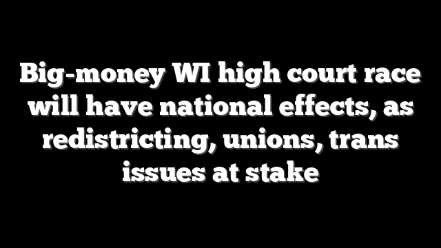 Big-money WI high court race will have national effects, as redistricting, unions, trans issues at stake