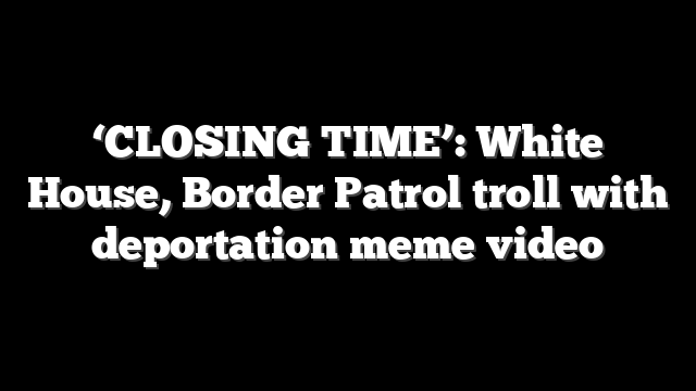 ‘CLOSING TIME’: White House, Border Patrol troll with deportation meme video