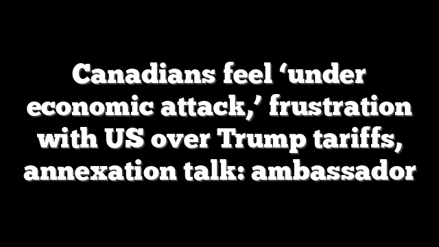 Canadians feel ‘under economic attack,’ frustration with US over Trump tariffs, annexation talk: ambassador