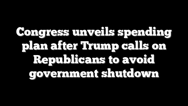 Congress unveils spending plan after Trump calls on Republicans to avoid government shutdown