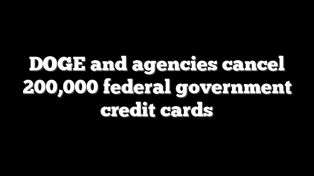 DOGE and agencies cancel 200,000 federal government credit cards