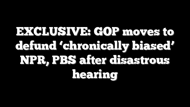EXCLUSIVE: GOP moves to defund ‘chronically biased’ NPR, PBS after disastrous hearing