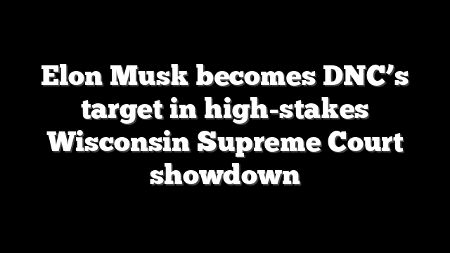 Elon Musk becomes DNC’s target in high-stakes Wisconsin Supreme Court showdown
