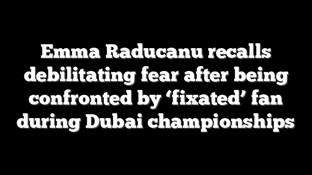 Emma Raducanu recalls debilitating fear after being confronted by ‘fixated’ fan during Dubai championships