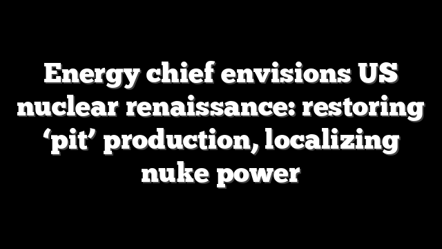 Energy chief envisions US nuclear renaissance: restoring ‘pit’ production, localizing nuke power