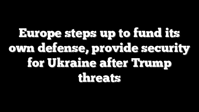Europe steps up to fund its own defense, provide security for Ukraine after Trump threats