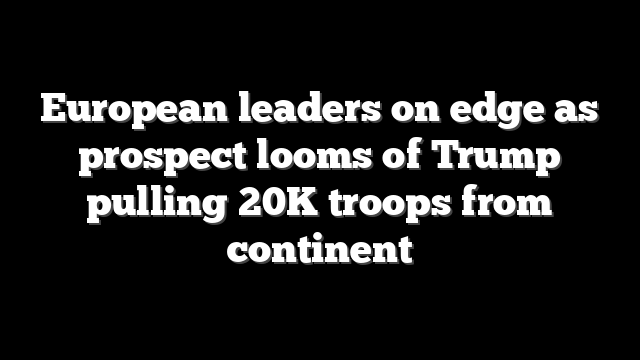 European leaders on edge as prospect looms of Trump pulling 20K troops from continent