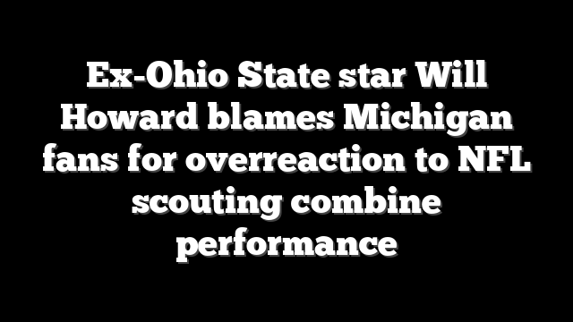 Ex-Ohio State star Will Howard blames Michigan fans for overreaction to NFL scouting combine performance