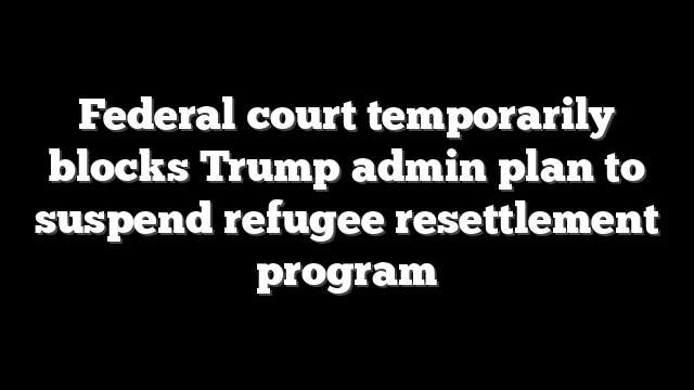 Federal court temporarily blocks Trump admin plan to suspend refugee resettlement program