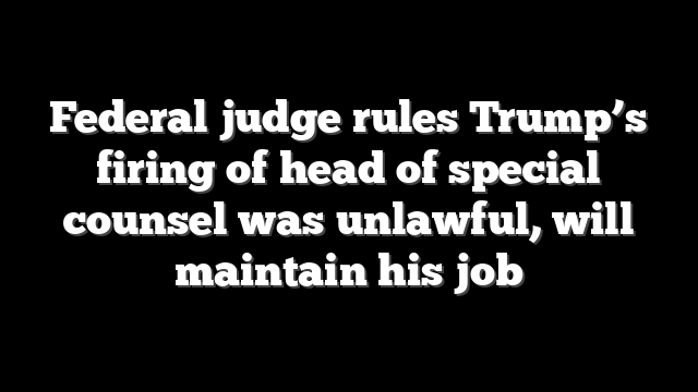 Federal judge rules Trump’s firing of head of special counsel was unlawful, will maintain his job