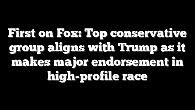 First on Fox: Top conservative group aligns with Trump as it makes major endorsement in high-profile race