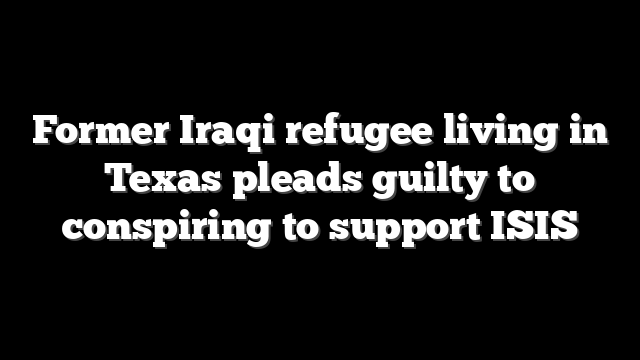 Former Iraqi refugee living in Texas pleads guilty to conspiring to support ISIS