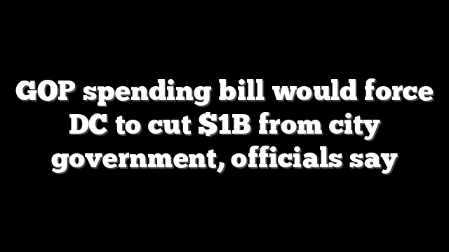 GOP spending bill would force DC to cut $1B from city government, officials say