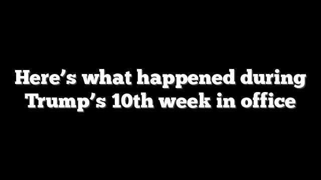 Here’s what happened during Trump’s 10th week in office