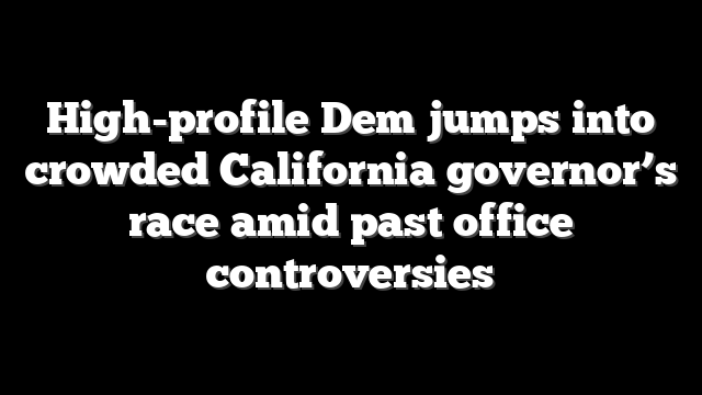 High-profile Dem jumps into crowded California governor’s race amid past office controversies