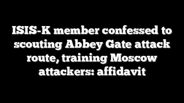 ISIS-K member confessed to scouting Abbey Gate attack route, training Moscow attackers: affidavit
