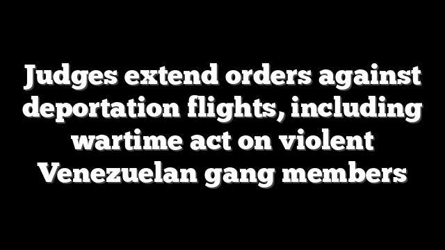 Judges extend orders against deportation flights, including wartime act on violent Venezuelan gang members