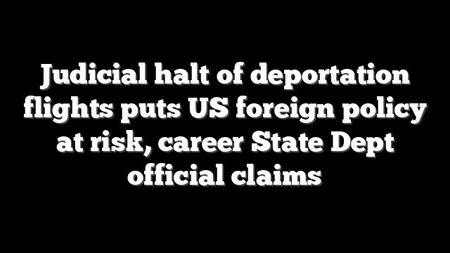 Judicial halt of deportation flights puts US foreign policy at risk, career State Dept official claims