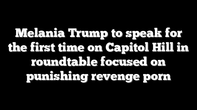 Melania Trump to speak for the first time on Capitol Hill in roundtable focused on punishing revenge porn