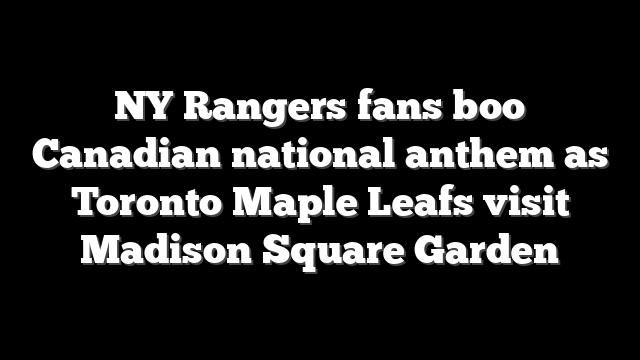 NY Rangers fans boo Canadian national anthem as Toronto Maple Leafs visit Madison Square Garden