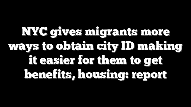 NYC gives migrants more ways to obtain city ID making it easier for them to get benefits, housing: report