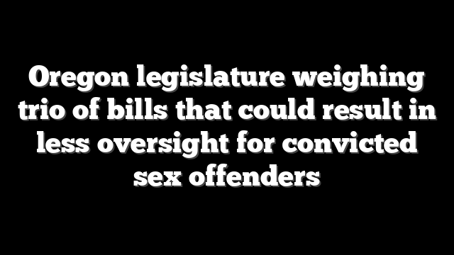 Oregon legislature weighing trio of bills that could result in less oversight for convicted sex offenders