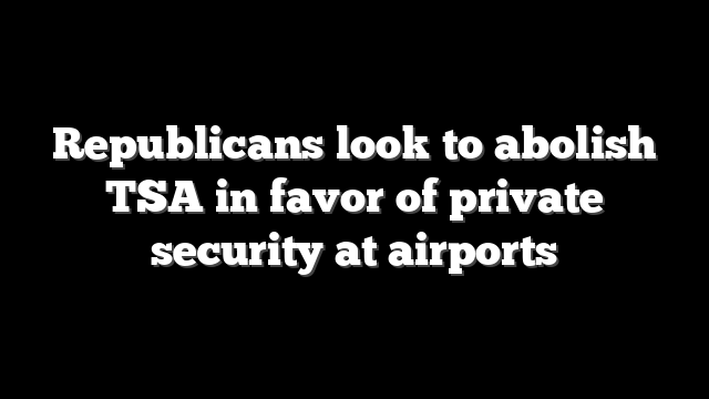 Republicans look to abolish TSA in favor of private security at airports