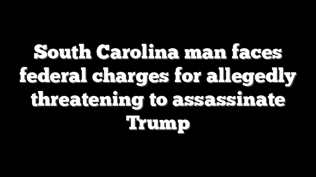 South Carolina man faces federal charges for allegedly threatening to assassinate Trump