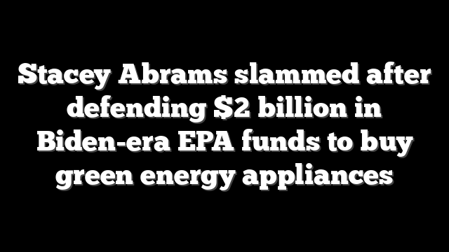 Stacey Abrams slammed after defending $2 billion in Biden-era EPA funds to buy green energy appliances