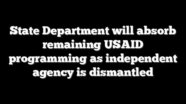 State Department will absorb remaining USAID programming as independent agency is dismantled