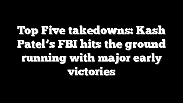 Top Five takedowns: Kash Patel’s FBI hits the ground running with major early victories