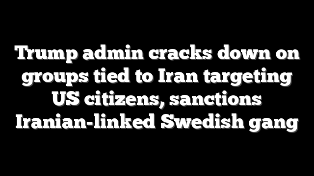 Trump admin cracks down on groups tied to Iran targeting US citizens, sanctions Iranian-linked Swedish gang
